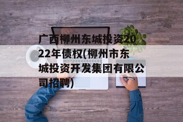 广西柳州东城投资2022年债权(柳州市东城投资开发集团有限公司招聘)