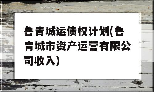 鲁青城运债权计划(鲁青城市资产运营有限公司收入)