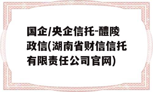 国企/央企信托-醴陵政信(湖南省财信信托有限责任公司官网)