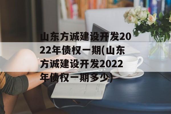 山东方诚建设开发2022年债权一期(山东方诚建设开发2022年债权一期多少)