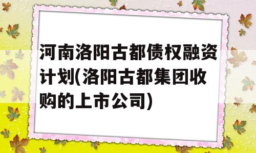 河南洛阳古都债权融资计划(洛阳古都集团收购的上市公司)