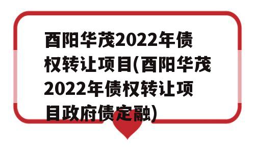 酉阳华茂2022年债权转让项目(酉阳华茂2022年债权转让项目政府债定融)