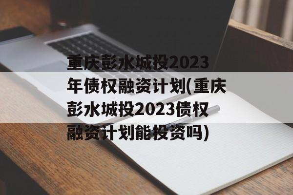 重庆彭水城投2023年债权融资计划(重庆彭水城投2023债权融资计划能投资吗)