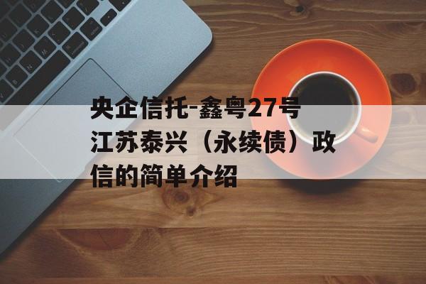 央企信托-鑫粤27号江苏泰兴（永续债）政信的简单介绍