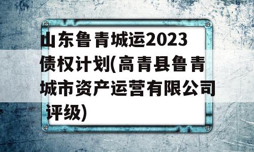 山东鲁青城运2023债权计划(高青县鲁青城市资产运营有限公司 评级)