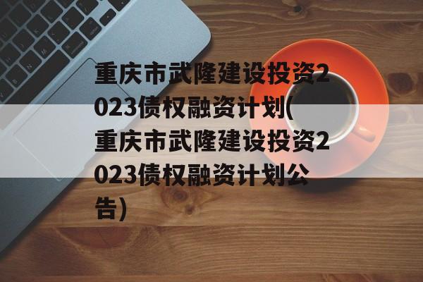 重庆市武隆建设投资2023债权融资计划(重庆市武隆建设投资2023债权融资计划公告)