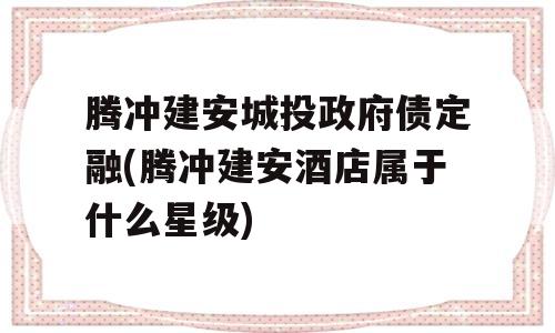 腾冲建安城投政府债定融(腾冲建安酒店属于什么星级)