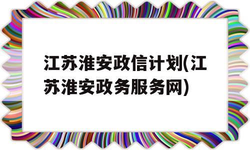 江苏淮安政信计划(江苏淮安政务服务网)