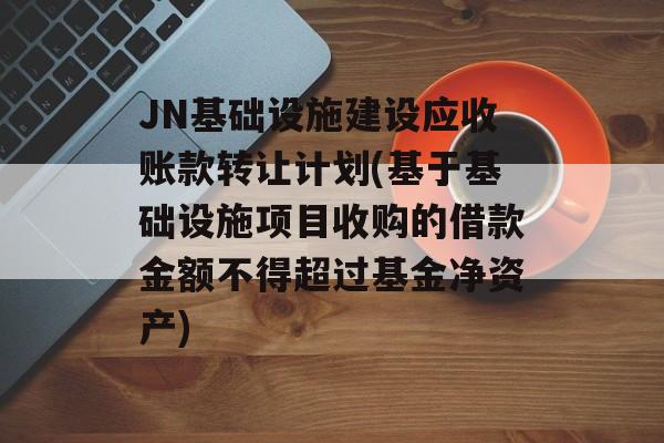 JN基础设施建设应收账款转让计划(基于基础设施项目收购的借款金额不得超过基金净资产)