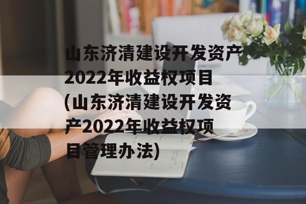 山东济清建设开发资产2022年收益权项目(山东济清建设开发资产2022年收益权项目管理办法)