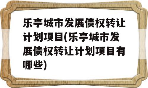 乐亭城市发展债权转让计划项目(乐亭城市发展债权转让计划项目有哪些)