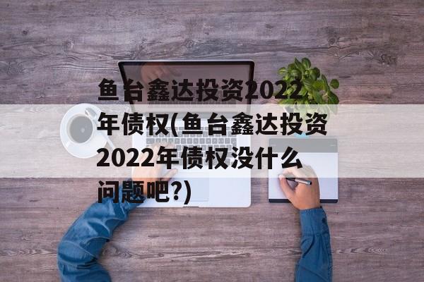 鱼台鑫达投资2022年债权(鱼台鑫达投资2022年债权没什么问题吧?)