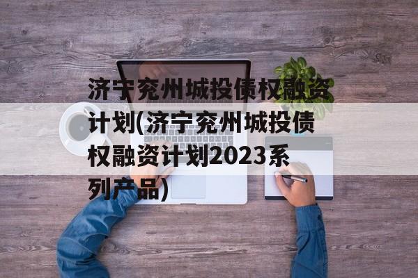 济宁兖州城投债权融资计划(济宁兖州城投债权融资计划2023系列产品)