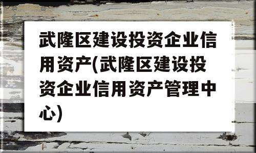 武隆区建设投资企业信用资产(武隆区建设投资企业信用资产管理中心)