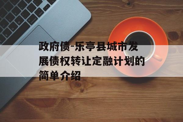 政府债-乐亭县城市发展债权转让定融计划的简单介绍