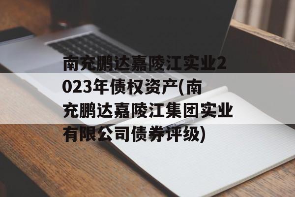 南充鹏达嘉陵江实业2023年债权资产(南充鹏达嘉陵江集团实业有限公司债券评级)