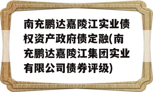 南充鹏达嘉陵江实业债权资产政府债定融(南充鹏达嘉陵江集团实业有限公司债券评级)