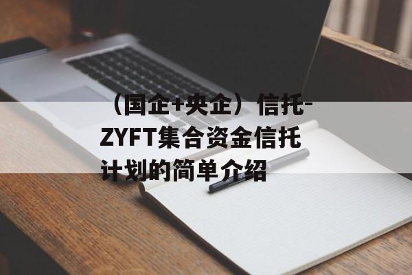 （国企+央企）信托-ZYFT集合资金信托计划的简单介绍