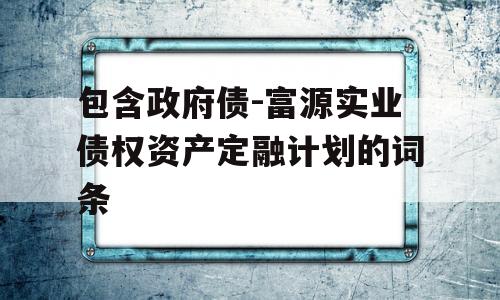 包含政府债-富源实业债权资产定融计划的词条