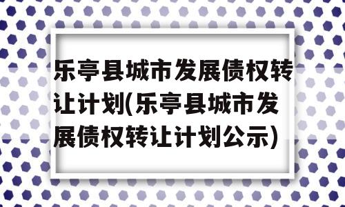 乐亭县城市发展债权转让计划(乐亭县城市发展债权转让计划公示)