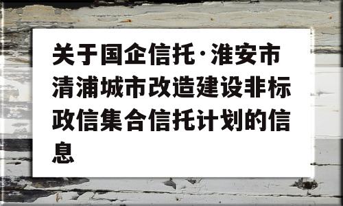 关于国企信托·淮安市清浦城市改造建设非标政信集合信托计划的信息