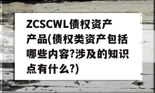 ZCSCWL债权资产产品(债权类资产包括哪些内容?涉及的知识点有什么?)