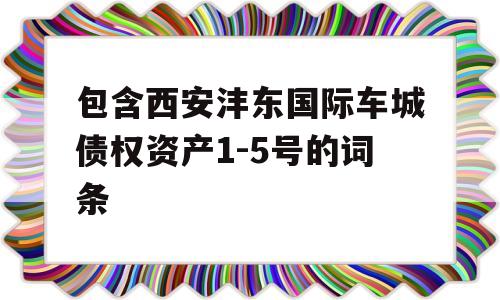 包含西安沣东国际车城债权资产1-5号的词条