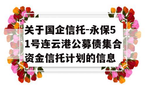 关于国企信托-永保51号连云港公募债集合资金信托计划的信息