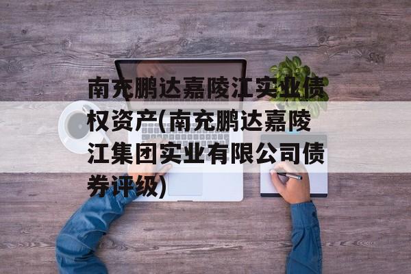 南充鹏达嘉陵江实业债权资产(南充鹏达嘉陵江集团实业有限公司债券评级)