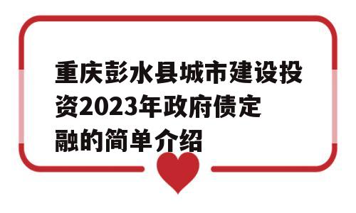 重庆彭水县城市建设投资2023年政府债定融的简单介绍