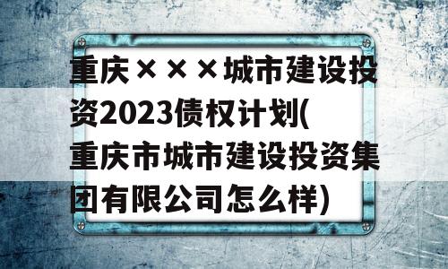 重庆×××城市建设投资2023债权计划(重庆市城市建设投资集团有限公司怎么样)