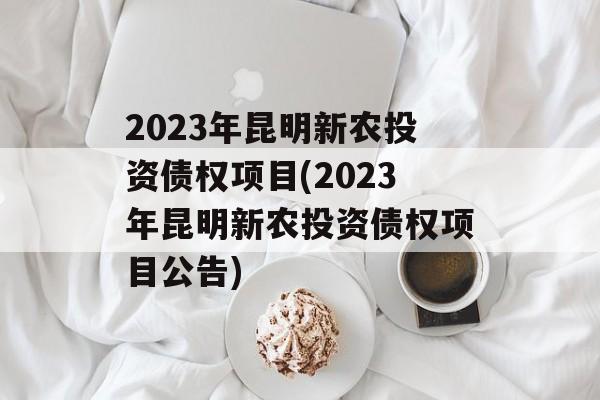 2023年昆明新农投资债权项目(2023年昆明新农投资债权项目公告)