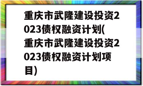 重庆市武隆建设投资2023债权融资计划(重庆市武隆建设投资2023债权融资计划项目)