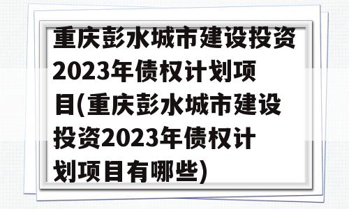 重庆彭水城市建设投资2023年债权计划项目(重庆彭水城市建设投资2023年债权计划项目有哪些)