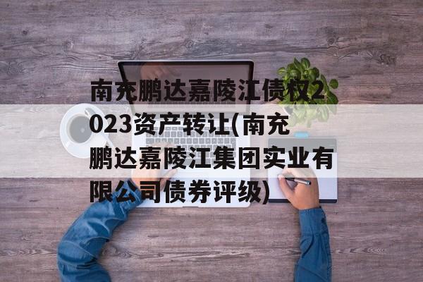 南充鹏达嘉陵江债权2023资产转让(南充鹏达嘉陵江集团实业有限公司债券评级)