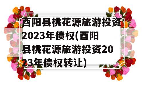 酉阳县桃花源旅游投资2023年债权(酉阳县桃花源旅游投资2023年债权转让)