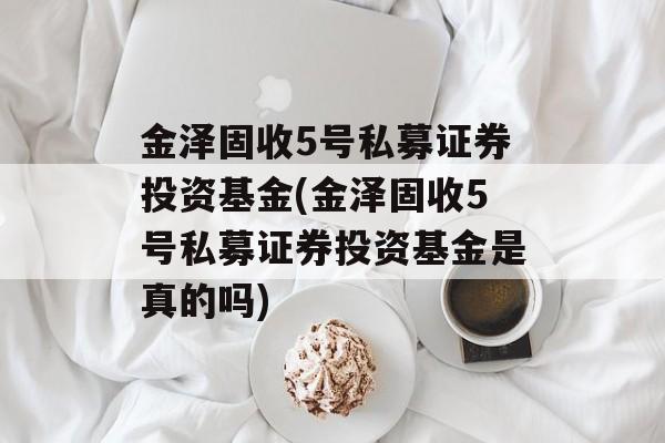 金泽固收5号私募证券投资基金(金泽固收5号私募证券投资基金是真的吗)