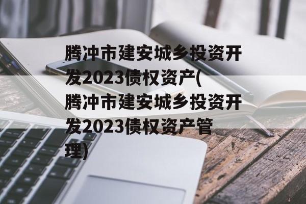 腾冲市建安城乡投资开发2023债权资产(腾冲市建安城乡投资开发2023债权资产管理)