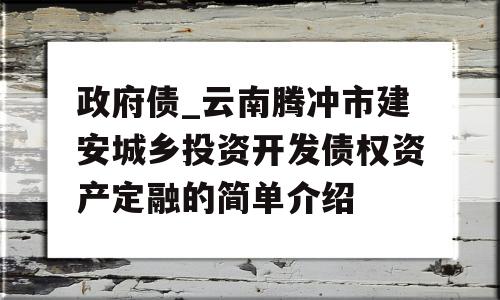 政府债_云南腾冲市建安城乡投资开发债权资产定融的简单介绍