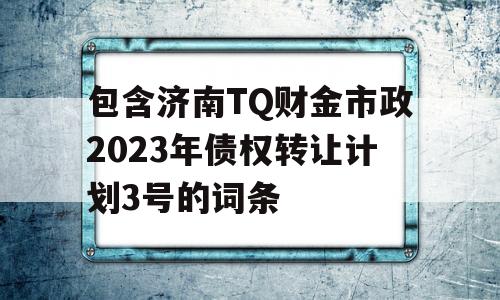 包含济南TQ财金市政2023年债权转让计划3号的词条