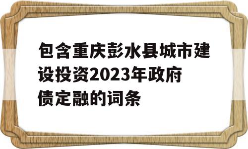 包含重庆彭水县城市建设投资2023年政府债定融的词条