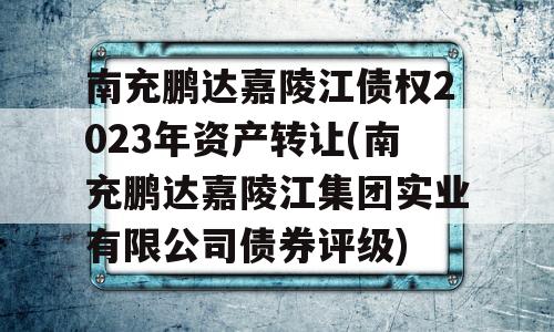 南充鹏达嘉陵江债权2023年资产转让(南充鹏达嘉陵江集团实业有限公司债券评级)