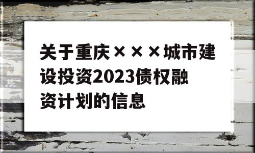 关于重庆×××城市建设投资2023债权融资计划的信息