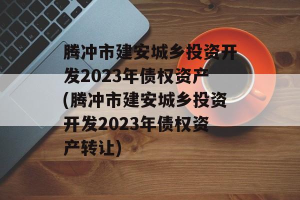 腾冲市建安城乡投资开发2023年债权资产(腾冲市建安城乡投资开发2023年债权资产转让)