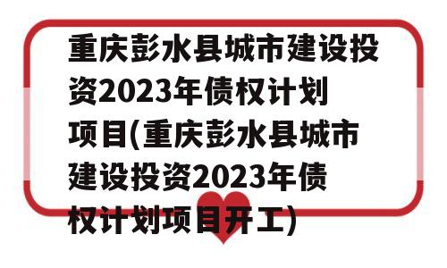 重庆彭水县城市建设投资2023年债权计划项目(重庆彭水县城市建设投资2023年债权计划项目开工)