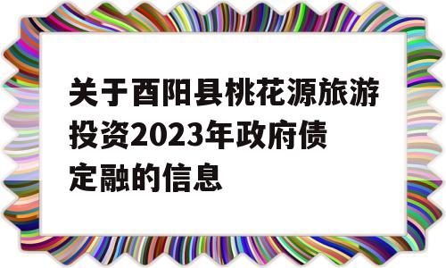 关于酉阳县桃花源旅游投资2023年政府债定融的信息