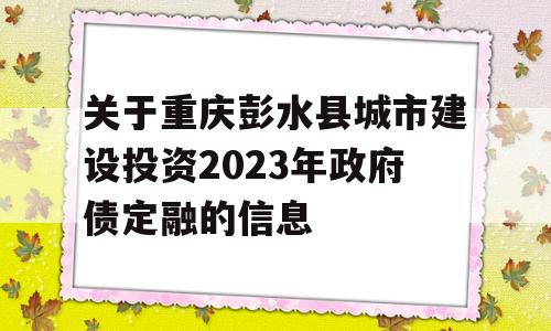 关于重庆彭水县城市建设投资2023年政府债定融的信息