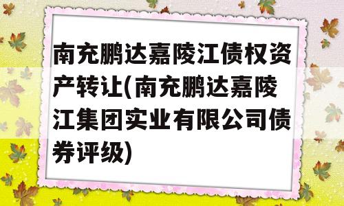 南充鹏达嘉陵江债权资产转让(南充鹏达嘉陵江集团实业有限公司债券评级)