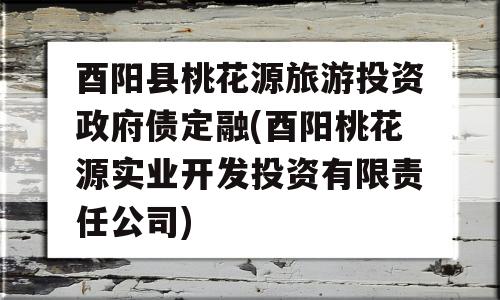 酉阳县桃花源旅游投资政府债定融(酉阳桃花源实业开发投资有限责任公司)