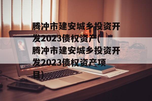 腾冲市建安城乡投资开发2023债权资产(腾冲市建安城乡投资开发2023债权资产项目)